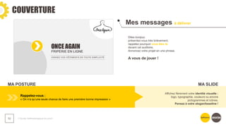 COUVERTURE
❯ Guide méthodologique du pitch
52
Mes messages à délivrer
Dites bonjour,
présentez-vous très brièvement,
rappelez pourquoi vous êtes là
devant cet auditoire.
Annoncez votre projet en une phrase.
A vous de jouer !
Rappelez-vous :
« On n’a qu’une seule chance de faire une première bonne impression »
Affichez fièrement votre identité visuelle :
logo, typographie, couleurs ou encore
pictogrammes et icônes.
Pensez à votre slogan/baseline !
MA POSTURE MA SLIDE
 