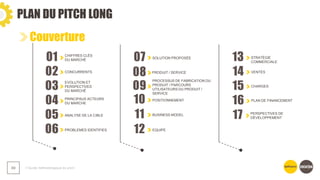 PLAN DU PITCH LONG
❯ Guide méthodologique du pitch
69
Couverture
01 CHIFFRES CLÉS
DU MARCHÉ
02 CONCURRENTS
03
EVOLUTION ET
PERSPECTIVES
DU MARCHÉ
04 PRINCIPAUX ACTEURS
DU MARCHE
07 SOLUTION PROPOSÉE
08 PRODUIT / SERVICE
09
PROCESSUS DE FABRICATION DU
PRODUIT / PARCOURS
UTILISATEURS DU PRODUIT /
SERVICE
10 POSITIONNEMENT
14 VENTES
15 CHARGES
16 PLAN DE FINANCEMENT
13 STRATÉGIE
COMMERCIALE
05 ANALYSE DE LA CIBLE
06 PROBLEMES IDENTIFIES
11 BUSINESS MODEL
12 EQUIPE
17 PERSPECTIVES DE
DÉVELOPPEMENT
 