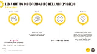 LES 4 OUTILS INDISPENSABLES DE L’ENTREPRENEUR
❯ Guide méthodologique du pitch
9
1.4 Le pitch
Le pitch
est une histoire courte, accrocheuse,
qui donne envie à vos interlocuteurs d’en
savoir plus sur votre projet entrepreneurial.
Pitcher votre projet
est un exercice déterminant pour
convaincre votre auditoire.
Présentation orale
Il n’existe pas un seul et unique
type de pitch. En effet une discussion
rapide sur son projet avec un décideur
dans un ascenseur ne se fait pas de la
même manière qu’une présentation
de 15 minutes face à un public
de financeurs potentiels.
Qu'est ce que c’est ? Objectif Format Bon à savoir
 