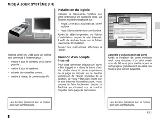 F.51
Mise à jour système (1/4)
Insérez votre clé USB dans un ordina-
teur connecté à l'internet pour :
–	 mettre à jour le contenu de la carto-
graphie ;
–	 mettre à jour le système ;
–	 acheter de nouvelles cartes ;
–	 mettre à niveau le contenu des PI.
Installation du logiciel
Installer la Naviextras Toolbox sur
votre ordinateur en quelques clics. La
Toolbox est téléchargeable sur :
–	 https://renault.naviextras.com/
toolbox
–	 https://dacia.naviextras.com/toolbox
Après le téléchargement du fichier
d’installation depuis le site Internet,
il suffit de double-cliquer sur le fichier
pour lancer l’installation.
Suivez les instructions affichées à
l’écran.
Création d’un compte
Internet
Pour vous connecter, cliquez sur l’icône
« Not logged in » dans la barre d'ou-
tils située dans la zone supérieure
de la page ou cliquez sur le bouton
Connexion de l'écran principal de la
Toolbox. Si vous n'êtes pas inscrit sur
le site Internet Naviextras.com, vous
pouvez le faire facilement depuis la
Toolbox en cliquant sur le bouton
Register de la page de connexion.
Les écrans présents sur la notice
sont non-contractuels.
Garantie d’actualisation de carte
Après la livraison de votre véhicule
neuf, vous disposez d’un délai maxi-
mum de 90 jours pour mettre à jour la
cartographie gratuitement. Au-delà, les
mises à jour seront payantes.
Les écrans présents sur la notice
sont non-contractuels.
 