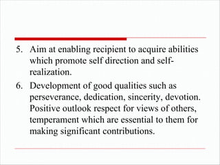 5. Aim at enabling recipient to acquire abilities
which promote self direction and self-
realization.
6. Development of good qualities such as
perseverance, dedication, sincerity, devotion.
Positive outlook respect for views of others,
temperament which are essential to them for
making significant contributions.
 