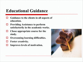 Educational Guidance
o Guidance to the clients in all aspects of
education.
o Providing Assistance to perform
satisfactorily in the academic works.
o Chose appropriate course for the
study.
o Overcoming learning difficulties.
o Foster creativity.
o Improves levels of motivation.
 