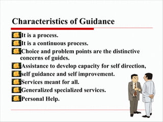 Characteristics of Guidance
It is a process.
It is a continuous process.
Choice and problem points are the distinctive
concerns of guides.
Assistance to develop capacity for self direction,
self guidance and self improvement.
Services meant for all.
Generalized specialized services.
Personal Help.
 