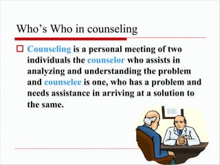 Who’s Who in counseling
o Counseling is a personal meeting of two
individuals the counselor who assists in
analyzing and understanding the problem
and counselee is one, who has a problem and
needs assistance in arriving at a solution to
the same.
 