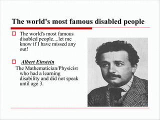The world's most famous disabled people
o The world's most famous
disabled people....let me
know if I have missed any
out!
o Albert Einstein
The Mathematician/Physicist
who had a learning
disability and did not speak
until age 3.
 