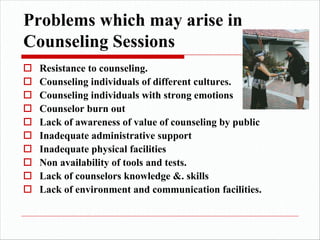 Problems which may arise in
Counseling Sessions
o Resistance to counseling.
o Counseling individuals of different cultures.
o Counseling individuals with strong emotions
o Counselor burn out
o Lack of awareness of value of counseling by public
o Inadequate administrative support
o Inadequate physical facilities
o Non availability of tools and tests.
o Lack of counselors knowledge &. skills
o Lack of environment and communication facilities.
 