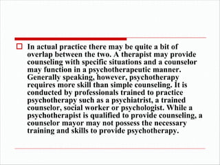 o In actual practice there may be quite a bit of
overlap between the two. A therapist may provide
counseling with specific situations and a counselor
may function in a psychotherapeutic manner.
Generally speaking, however, psychotherapy
requires more skill than simple counseling. It is
conducted by professionals trained to practice
psychotherapy such as a psychiatrist, a trained
counselor, social worker or psychologist. While a
psychotherapist is qualified to provide counseling, a
counselor mayor may not possess the necessary
training and skills to provide psychotherapy.
 