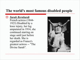 The world's most famous disabled people
o Sarah Bernhardt
French actress (1844-
1923) Disabled by a
knee injury, her leg
amputated in 1914, she
continued starring on
stage until just before
her death. She is
regarded as France's
greatest actress -- "The
Divine Sarah".
 