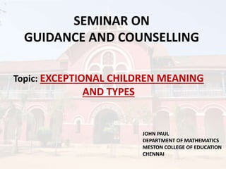 SEMINAR ON
GUIDANCE AND COUNSELLING
Topic: EXCEPTIONAL CHILDREN MEANING
AND TYPES
JOHN PAUL
DEPARTMENT OF MATHEMATICS
MESTON COLLEGE OF EDUCATION
CHENNAI
 