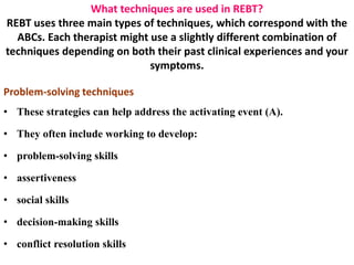 What techniques are used in REBT?
REBT uses three main types of techniques, which correspond with the
ABCs. Each therapist might use a slightly different combination of
techniques depending on both their past clinical experiences and your
symptoms.
Problem-solving techniques
• These strategies can help address the activating event (A).
• They often include working to develop:
• problem-solving skills
• assertiveness
• social skills
• decision-making skills
• conflict resolution skills
 