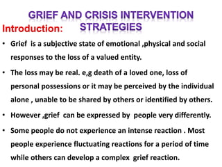 Introduction:
• Grief is a subjective state of emotional ,physical and social
responses to the loss of a valued entity.
• The loss may be real. e,g death of a loved one, loss of
personal possessions or it may be perceived by the individual
alone , unable to be shared by others or identified by others.
• However ,grief can be expressed by people very differently.
• Some people do not experience an intense reaction . Most
people experience fluctuating reactions for a period of time
while others can develop a complex grief reaction.
 