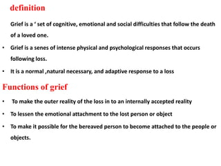 definition
Grief is a ‘ set of cognitive, emotional and social difficulties that follow the death
of a loved one.
• Grief is a senes of intense physical and psychological responses that occurs
following loss.
• It is a normal ,natural necessary, and adaptive response to a loss
Functions of grief
• To make the outer reality of the loss in to an internally accepted reality
• To lessen the emotional attachment to the lost person or object
• To make it possible for the bereaved person to become attached to the people or
objects.
 