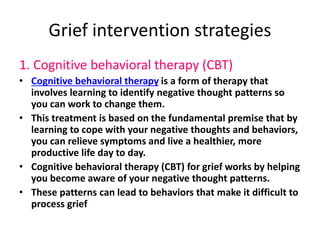 Grief intervention strategies
1. Cognitive behavioral therapy (CBT)
• Cognitive behavioral therapy is a form of therapy that
involves learning to identify negative thought patterns so
you can work to change them.
• This treatment is based on the fundamental premise that by
learning to cope with your negative thoughts and behaviors,
you can relieve symptoms and live a healthier, more
productive life day to day.
• Cognitive behavioral therapy (CBT) for grief works by helping
you become aware of your negative thought patterns.
• These patterns can lead to behaviors that make it difficult to
process grief
 