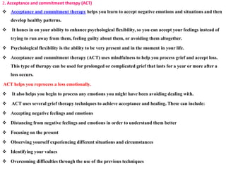 2. Acceptance and commitment therapy (ACT)
 Acceptance and commitment therapy helps you learn to accept negative emotions and situations and then
develop healthy patterns.
 It hones in on your ability to enhance psychological flexibility, so you can accept your feelings instead of
trying to run away from them, feeling guilty about them, or avoiding them altogether.
 Psychological flexibility is the ability to be very present and in the moment in your life.
 Acceptance and commitment therapy (ACT) uses mindfulness to help you process grief and accept loss.
This type of therapy can be used for prolonged or complicated grief that lasts for a year or more after a
loss occurs.
ACT helps you reprocess a loss emotionally.
 It also helps you begin to process any emotions you might have been avoiding dealing with.
 ACT uses several grief therapy techniques to achieve acceptance and healing. These can include:
 Accepting negative feelings and emotions
 Distancing from negative feelings and emotions in order to understand them better
 Focusing on the present
 Observing yourself experiencing different situations and circumstances
 Identifying your values
 Overcoming difficulties through the use of the previous techniques
 