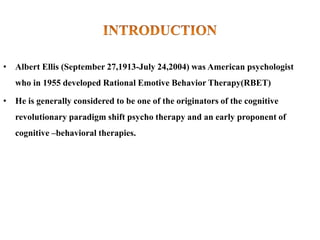 • Albert Ellis (September 27,1913-July 24,2004) was American psychologist
who in 1955 developed Rational Emotive Behavior Therapy(RBET)
• He is generally considered to be one of the originators of the cognitive
revolutionary paradigm shift psycho therapy and an early proponent of
cognitive –behavioral therapies.
 