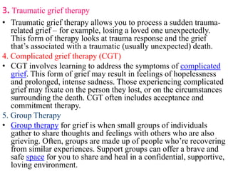 3. Traumatic grief therapy
• Traumatic grief therapy allows you to process a sudden trauma-
related grief – for example, losing a loved one unexpectedly.
This form of therapy looks at trauma response and the grief
that’s associated with a traumatic (usually unexpected) death.
4. Complicated grief therapy (CGT)
• CGT involves learning to address the symptoms of complicated
grief. This form of grief may result in feelings of hopelessness
and prolonged, intense sadness. Those experiencing complicated
grief may fixate on the person they lost, or on the circumstances
surrounding the death. CGT often includes acceptance and
commitment therapy.
5. Group Therapy
• Group therapy for grief is when small groups of individuals
gather to share thoughts and feelings with others who are also
grieving. Often, groups are made up of people who’re recovering
from similar experiences. Support groups can offer a brave and
safe space for you to share and heal in a confidential, supportive,
loving environment.
 