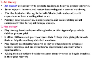 6. Art therapy
• Art therapy uses creativity to promote healing and help you process your grief.
• It can support, improve, and restore functioning and a sense of well-being.
• The idea behind art therapy is the belief that artistic and creative self-
expression can have a healing effect on us.
• Painting, drawing, coloring, making collages, and even sculpting are all
common activities during art therapy sessions.
7. Play therapy
• Play therapy involves the use of imaginative or other types of play to help
children process grief.
• It offers children a safe place to express their feelings while giving them tools
that can help them self-regulate their emotions.
• Play therapy is optimal for children as they’re often unable to articulate
feelings, emotions, and problems they’re experiencing, especially after a
significant loss.
• Giving them an outlet to be able to express themselves can be hugely beneficial
in their grief recovery
 