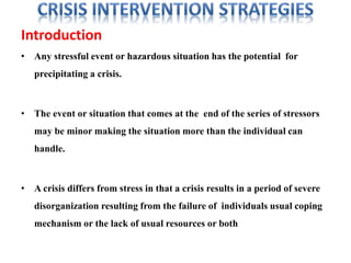 Introduction
• Any stressful event or hazardous situation has the potential for
precipitating a crisis.
• The event or situation that comes at the end of the series of stressors
may be minor making the situation more than the individual can
handle.
• A crisis differs from stress in that a crisis results in a period of severe
disorganization resulting from the failure of individuals usual coping
mechanism or the lack of usual resources or both
 