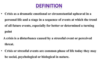 • Crisis as a dramatic emotional or circumstantial upheaval in a
personal life and a stage in a sequence of events at which the trend
of all future events, especially for better or determined a turning
point
A crisis is a disturbance caused by a stressful event or perceived
threat.
• Crisis or stressful events are common phase of life today they may
be social, psychological or biological in nature.
 