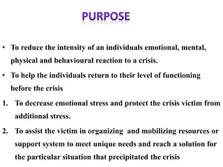 • To reduce the intensity of an individuals emotional, mental,
physical and behavioural reaction to a crisis.
• To help the individuals return to their level of functioning
before the crisis
1. To decrease emotional stress and protect the crisis victim from
additional stress.
2. To assist the victim in organizing and mobilizing resources or
support system to meet unique needs and reach a solution for
the particular situation that precipitated the crisis
 