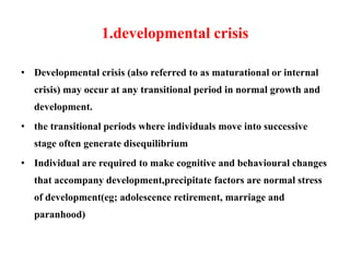 1.developmental crisis
• Developmental crisis (also referred to as maturational or internal
crisis) may occur at any transitional period in normal growth and
development.
• the transitional periods where individuals move into successive
stage often generate disequilibrium
• Individual are required to make cognitive and behavioural changes
that accompany development,precipitate factors are normal stress
of development(eg; adolescence retirement, marriage and
paranhood)
 