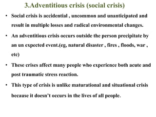 3.Adventitious crisis (social crisis)
• Social crisis is accidential , uncommon and unanticipated and
result in multiple losses and radical environmental changes.
• An adventitious crisis occurs outside the person precipitate by
an un expected event.(eg, natural disaster , fires , floods, war ,
etc)
• These crises affect many people who experience both acute and
post traumatic stress reaction.
• This type of crisis is unlike maturational and situational crisis
because it doesn’t occurs in the lives of all people.
 