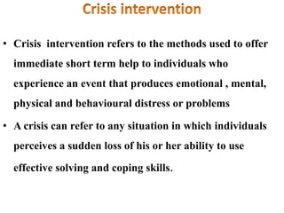 • Crisis intervention refers to the methods used to offer
immediate short term help to individuals who
experience an event that produces emotional , mental,
physical and behavioural distress or problems
• A crisis can refer to any situation in which individuals
perceives a sudden loss of his or her ability to use
effective solving and coping skills.
 