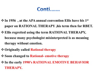 In 1956 , at the APA annual convention Ellis have his 1st
paper on RATIONAL THERAPY ,his term then for RBET.
Ellis regretted using the term RATIONAL THERAPY,
because many psychologist misinterpreted is as meaning
therapy without emotion.
Originally called Rational therapy
Soon changed to Rational- emotive therapy
In the early 1990’s RATIONAL EMOTIVE BEHAVIOR
THERAPY.
 