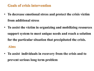 • To decrease emotional stress and protect the crisis victim
from additional stress
• To assist the victim in organizing and mobilizing resources
support system to meet unique needs and reach a solution
for the particular situation that precipitated the crisis.
• To assist individuals in recovery from the crisis and to
prevent serious long term problem
 