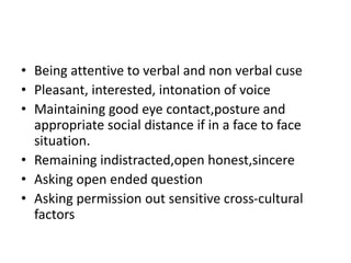 • Being attentive to verbal and non verbal cuse
• Pleasant, interested, intonation of voice
• Maintaining good eye contact,posture and
appropriate social distance if in a face to face
situation.
• Remaining indistracted,open honest,sincere
• Asking open ended question
• Asking permission out sensitive cross-cultural
factors
 