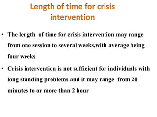 • The length of time for crisis intervention may range
from one session to several weeks,with average being
four weeks
• Crisis intervention is not sufficient for individuals with
long standing problems and it may range from 20
minutes to or more than 2 hour
 