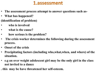 • The assessment process attempt to answer questions such as-
• What has happened?
(identification of problem)
• who is involved
• what is the cause?
• how serious is the problem?
• The crisis worker determines the following during the assessment
process.
• Onset of the crisis
• Precipitating factors (including who,what,when, and where) of the
situation.
• e.g an over weight adolescent girl may be the only girl in the class
not invited to a dance
. this may be have threatened her self-esteem.
 