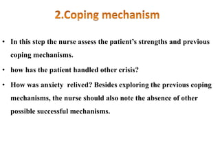 • In this step the nurse assess the patient’s strengths and previous
coping mechanisms.
• how has the patient handled other crisis?
• How was anxiety relived? Besides exploring the previous coping
mechanisms, the nurse should also note the absence of other
possible successful mechanisms.
 