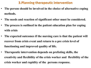 • The person should be involved in the choice of alternative coping
methods.
• The needs and reaction of significant other must be considered.
• The process is outlined in the patient education plan for coping
with crisis
• The expected outcomes if the nursing care is that the patient will
recover from crisis event and return to a pre crisis level of
functioning and improved quality of life.
• Therapeutic intervention depends on prelisting skills, the
creativity and flexibility of the crisis worker and flexibility of the
crisis worker and rapidity of the persons response.
 