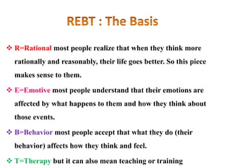  R=Rational most people realize that when they think more
rationally and reasonably, their life goes better. So this piece
makes sense to them.
 E=Emotive most people understand that their emotions are
affected by what happens to them and how they think about
those events.
 B=Behavior most people accept that what they do (their
behavior) affects how they think and feel.
 T=Therapy but it can also mean teaching or training
 