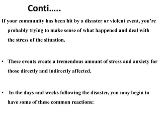 Conti…..
If your community has been hit by a disaster or violent event, you’re
probably trying to make sense of what happened and deal with
the stress of the situation.
• These events create a tremendous amount of stress and anxiety for
those directly and indirectly affected.
• In the days and weeks following the disaster, you may begin to
have some of these common reactions:
 