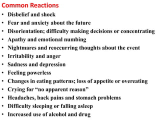 Common Reactions
• Disbelief and shock
• Fear and anxiety about the future
• Disorientation; difficulty making decisions or concentrating
• Apathy and emotional numbing
• Nightmares and reoccurring thoughts about the event
• Irritability and anger
• Sadness and depression
• Feeling powerless
• Changes in eating patterns; loss of appetite or overeating
• Crying for “no apparent reason”
• Headaches, back pains and stomach problems
• Difficulty sleeping or falling asleep
• Increased use of alcohol and drug
 