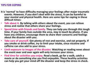 It is ‘normal’ to have difficulty managing your feelings after major traumatic
events. However, if you don’t deal with the stress, it can be harmful to
your mental and physical health. Here are some tips for coping in these
difficult times:
• Talk about it. By talking with others about the event, you can relieve
stress and realize that others share your feelings.
• Spend time with friends and family. They can help you through this tough
time. If your family lives outside the area, stay in touch by phone. If you
have any children, encourage them to share their concerns and feelings
about the disaster with you.
• Take care of yourself. Get plenty of rest and exercise, and eat properly. If
you smoke or drink coffee, try to limit your intake, since nicotine and
caffeine can also add to your stress.
• Limit exposure to images of the disaster. Watching or reading news about
the event over and over again will only increase your stress.
• Find time for activities you enjoy. Read a book, go for a walk, catch a
movie or do something else you find enjoyable. These healthy activities
can help you get your mind off the disaster and keep the stress in check.
 