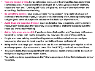 • Take one thing at a time. For people under stress, an ordinary workload can sometimes
seem unbearable. Pick one urgent task and work on it. Once you accomplish that task,
choose the next one. “Checking off” tasks will give you a sense of accomplishment and
make things feel less overwhelming.
• Do something positive. Give blood, prepare “care packages” for people who have lost
relatives or their homes or jobs, or volunteer in a rebuilding effort. Helping other people
can give you a sense of purpose in a situation that feels ‘out of your control.’
• Avoid drugs and excessive drinking. Drugs and alcohol may temporarily seem to remove
stress, but in the long run they generally create additional problems that compound the
stress you were already feeling.
• Ask for help when you need it. If you have strong feelings that won’t go away or if you are
troubled for longer than four to six weeks, you may want to seek professional help.
• People who have existing mental health problems and those who have survived past
trauma may also want to check in with a mental health care professional.
• Being unable to manage your responses to the disaster and resume your regular activities
may be symptoms of post-traumatic stress disorder (PTSD), a real and treatable illness.
• Help is available. Make an appointment with a mental health professional to discuss how
well you are coping with the recent events.
• You could also join a support group. Don’t try to cope alone. Asking for help is not a sign of
weakness.
 