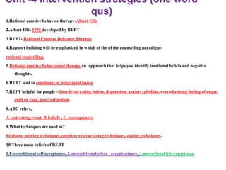 Unit -4 intervention strategies (one word
qus)
1.Rational emotive behavior therapy-Albert Ellis
2.Albert Ellis 1955 developed by REBT
3.REBT- Rational Emotive Behavior Therapy
4.Rapport building will be emphasized in which of the of the counselling paradigm-
rational counselling.
5.Rational emotive behavioural therapy an approach that helps you identify irrational beliefs and negative
thoughts.
6.REBT lead to emotional or behavioral issues
7.REPT helpful for people –disordered eating habits, depression, anxiety, phobias, overwhelming feeling of anger,
gulit or rage, procrastination.
8.ABC refers,
A- activating event, B-beliefs , C-consequences
9.What techniques are used in?
Problem –solving techniques,cognitive restructuring techniques, coping techniques.
10.Three main beliefs of REBT
1.Unconditional self acceptance, 2.unconditional other –acceptantance, 3.uncontional life-experience.
 