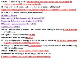 11.RBET is a relatively short –term treatment with most people only requiring 10-20
sessions to accomplish their treatment goals.
12. What is the most common disorder that needs behavioral therapy?
Depression, anxiety, panic disorders, excessive anger , like intermittent explosive disorder.
13. What is the 5 most common behavioral issues?
1.Conduct disorder
2.Oppositional defiant hyperactivity disorder (ODD)
3.Attention deficit hyperactivity disorder(ADHD)
4.Obsessive –compulsory disorder (OCD)
5. Behavioral addiction
14.REBT therapy aims to be brief , with desired result coming in between 1 and 18 months
of treatment.
15.Cognitive –behavioral therapy (CBT)
16.Dialectical behavior therapy(DBT).
17.The goal of behavioral therapy is usually focused on increasing the persons engagement
in positive or socially reinforcing activities.
18. The goal of REBT counselling ABCD model is to help clients replace irrational thinking
with rational thinking.
19.REBT holds that- beliefs mediate events and emotions.
20.Which of the following is not an insight stressed in REBT?
Emotional reactions are the result of past traumatic events.
 