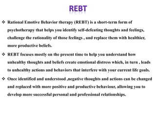  Rational Emotive Behavior therapy (REBT) is a short-term form of
psychotherapy that helps you identify self-defeating thoughts and feelings,
challenge the rationality of those feelings , and replace them with healthier,
more productive beliefs.
 REBT focuses mostly on the present time to help you understand how
unhealthy thoughts and beliefs create emotional distress which, in turn , leads
to unhealthy actions and behaviors that interfere with your current life goals.
 Once identified and understood ,negative thoughts and actions can be changed
and replaced with more positive and productive behaviour, allowing you to
develop more successful personal and professional relationships.
 