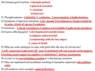 30.Common grief reaction- 1.thought pattern
2.physical sensation
3. emotions
4.behaviors
31.Thought patterns- 1.disbelief, 2. confusion , 3.proccupation, 4.hallucinations.
32.Symptoms of physical sensations 1.dry mouth,2.breathlesness,3.hepersensitivity
to noise, 4.lack of energy,5.weakness
33.Emotions -`1.shock,2.numbness,3.sadness,4.irratability,5.guilt,anxity,loneliness
34.Factors affecting grief- 1.developmental considerations
2.religious cultural belief
3.relationship with the lost object
4. cause of death
35.What are some strategies to cope with grief after the loss of a loved one?
1.self- expression,2.physical self –care,3.emotional self care,4.good social support,
5.Seeking social support,6.cognitive re-definition,7. defense machanism
36.A crisis is an overwhelming reaction to a threatening situtation.
37.They are unplanned and accidental resulting in traumatic experience-adventitious
crisis
38.Adventitious crisis example- natural disasters.
 