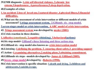 39.EMR diagnosis- 1.risk self directed violence, 2.chronic low
esteem,3.hopelessness , 4.powerlessness,5.sleep deprivation.
40.Examples of crises
1.An accident 2.loss of loved one,3.natural disaster ,4.physical illness,5.financial
difficulties.
41.What are the assessment of crisis intervention or different models of crisis
assessment? 1.triage assessment system, 2.Gillands six –step model,
3.seven-stages model or crisis intervention, 4.ABC model of crisis intervention.
42. Triage assessment system was developed by myder (2001)
43.Crisis reaction in three domins;
1.Affective (emotional), 2.cognitive(thinking), 3.behavioral(actions)
44.Six step model- Gilliand’s three listening and three action step.
45.Gilliland six –step model also known as- crisis intervention model
46.Listening -1.defining the problem, 2. ensuring client safety,3. providing support
47.Action -1.examining alternatives,2.making plans,3.obtaining commitment.
48.Gillilands six steps –models developed by- James & Gilliland (2005).
49.Seven –stage model developed by –Roberts (1990).
50.Crisis intervention is specific situation- 1.death and dying, 2.children and
adolescents,3.suicide,4.rape.
 