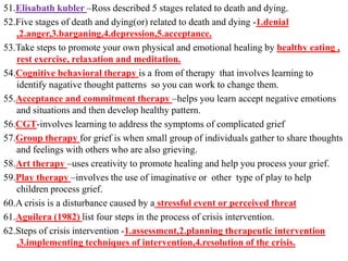 51.Elisabath kubler –Ross described 5 stages related to death and dying.
52.Five stages of death and dying(or) related to death and dying -1.denial
,2.anger,3.barganing,4.depression,5.acceptance.
53.Take steps to promote your own physical and emotional healing by healthy eating ,
rest exercise, relaxation and meditation.
54.Cognitive behavioral therapy is a from of therapy that involves learning to
identify nagative thought patterns so you can work to change them.
55.Acceptance and commitment therapy –helps you learn accept negative emotions
and situations and then develop healthy pattern.
56.CGT-involves learning to address the symptoms of complicated grief
57.Group therapy for grief is when small group of individuals gather to share thoughts
and feelings with others who are also grieving.
58.Art therapy –uses creativity to promote healing and help you process your grief.
59.Play therapy –involves the use of imaginative or other type of play to help
children process grief.
60.A crisis is a disturbance caused by a stressful event or perceived threat
61.Aguilera (1982) list four steps in the process of crisis intervention.
62.Steps of crisis intervention -1.assessment,2.planning therapeutic intervention
,3.implementing techniques of intervention,4.resolution of the crisis.
 