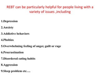 REBT can be particularly helpful for people living with a
variety of issues ,including
1.Depression
2.Anxiety
3.Addictive behaviors
4.Phobios
5.Overwhelming feeling of anger, guilt or rage
6.Procrastination
7.Disordered eating habits
8.Aggression
9.Sleep problem etc….
 