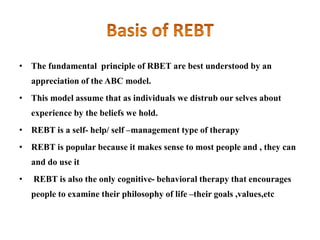 • The fundamental principle of RBET are best understood by an
appreciation of the ABC model.
• This model assume that as individuals we distrub our selves about
experience by the beliefs we hold.
• REBT is a self- help/ self –management type of therapy
• REBT is popular because it makes sense to most people and , they can
and do use it
• REBT is also the only cognitive- behavioral therapy that encourages
people to examine their philosophy of life –their goals ,values,etc
 