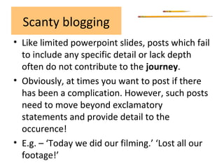Scanty blogging
• Like limited powerpoint slides, posts which fail
to include any specific detail or lack depth
often do not contribute to the journey.
• Obviously, at times you want to post if there
has been a complication. However, such posts
need to move beyond exclamatory
statements and provide detail to the
occurence!
• E.g. – ‘Today we did our filming.’ ‘Lost all our
footage!’
 
