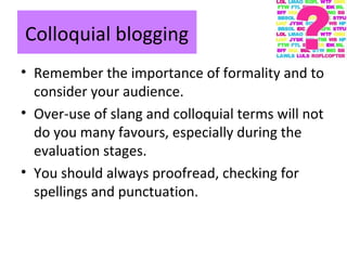 Colloquial blogging
• Remember the importance of formality and to
consider your audience.
• Over-use of slang and colloquial terms will not
do you many favours, especially during the
evaluation stages.
• You should always proofread, checking for
spellings and punctuation.
 