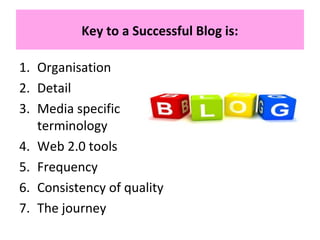 Key to a Successful Blog is:
1. Organisation
2. Detail
3. Media specific
terminology
4. Web 2.0 tools
5. Frequency
6. Consistency of quality
7. The journey
 